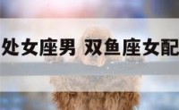 双鱼座女配处女座男 双鱼座女配处女座男怎么样