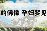 孕妇梦见巨大的佛像 孕妇梦见巨大的佛像和佛像