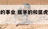属羊和属虎的事业 属羊的和属虎的在一起工作好吗