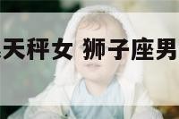 狮子座男生跟天秤女 狮子座男生和天秤座女生夫妻配对
