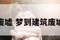梦到建筑废墟 梦到建筑废墟什么预兆