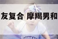 摩羯座和前女友复合 摩羯男和前女友复合抛弃现女友
