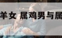 属鸡男遇到属羊女 属鸡男与属羊女相结合怎么样