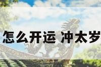 冲太岁的生肖怎么开运 冲太岁化解方法生肖