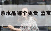 海蓝宝石和紫水晶哪个更贵 蓝宝石和紫水晶哪个好