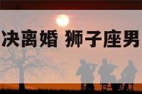 狮子座男的坚决离婚 狮子座男的坚决离婚会后悔吗