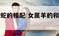 属女羊和属蛇的相配 女属羊的和属蛇的婚姻怎么样