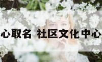 社区文化中心取名 社区文化中心取名怎么取