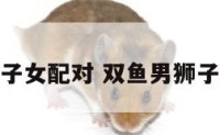 双鱼男狮子女配对 双鱼男狮子女配对表