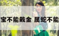 属蛇宝宝不能戴金 属蛇不能戴金吗