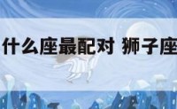 男狮子座和什么座最配对 狮子座最合不来的星座