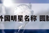 圆脸外国明星名称 圆脸名人