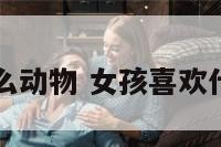女孩喜欢什么动物 女孩喜欢什么动物类型