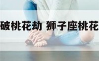 狮子座怎么破桃花劫 狮子座桃花劫到什么时候