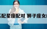 狮子座女匹配星座配对 狮子座女的配对排行