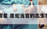 属蛇官星 属蛇当官的出生在哪月