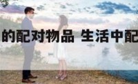 生活中用到的配对物品 生活中配对的物品都有什么