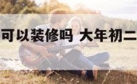 大年年初二可以装修吗 大年初二可以搬新家吗
