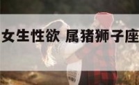 属猪狮子座女生性欲 属猪狮子座女生的性格脾气