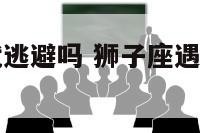狮子座遇事就逃避吗 狮子座遇事就逃避吗男生