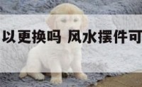 风水摆件可以更换吗 风水摆件可以更换吗图片