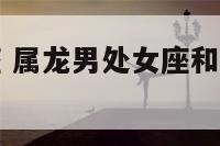 属龙男处女座 属龙男处女座和属猴女巨蟹座相配吗