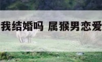 属猴男想跟我结婚吗 属猴男恋爱时喜欢女人主动吗