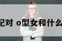 o女最佳配对 o型女和什么型的男生