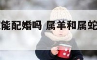 属羊和属蛇能配婚吗 属羊和属蛇的可以在一起吗
