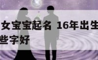 16年出生女宝宝起名 16年出生的女孩起名字有哪些字好