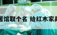 给红木家居馆取个名 给红木家具店起名字