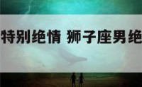 狮子座男生特别绝情 狮子座男绝情起来多可怕