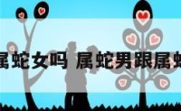 属蛇男与属蛇女吗 属蛇男跟属蛇女合适吗