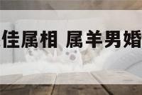 属羊男婚配最佳属相 属羊男婚配最佳属相是什么