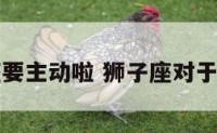 对于狮子座要主动啦 狮子座对于主动的女生