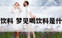 梦见喝饮料 梦见喝饮料是什么吉兆