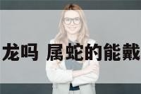 属蛇能带龙吗 属蛇的能戴龙饰品吗