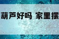 家里摆放自然葫芦好吗 家里摆放自然葫芦好吗视频