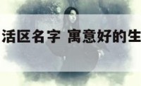 寓意好的生活区名字 寓意好的生活区名字有哪些