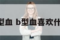 我很喜欢b型血 b型血喜欢什么样的女人