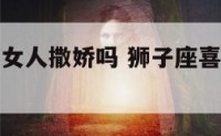 狮子座喜欢女人撒娇吗 狮子座喜欢女生性格特点