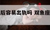 双鱼座男婚后容易出轨吗 双鱼座男婚后容易出轨吗女生