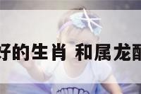 和属龙好的生肖 和属龙配的生肖