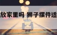 狮子摆件能放家里吗 狮子摆件适合摆在客厅吗?