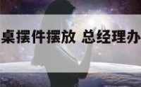 总经理办公桌摆件摆放 总经理办公室办公桌最佳方向