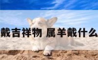 属羊佩戴吉祥物 属羊戴什么吉祥物