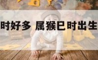 属猴生在巳时好多 属猴巳时出生的女孩命好吗