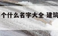 建筑公司起个什么名字大全 建筑公司起啥名字好