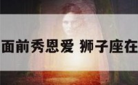 狮子座在他面前秀恩爱 狮子座在你面前炫耀