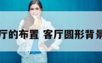 圆形客厅的布置 客厅圆形背景效果图